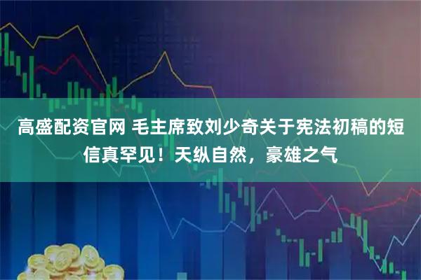 高盛配资官网 毛主席致刘少奇关于宪法初稿的短信真罕见！天纵自然，豪雄之气