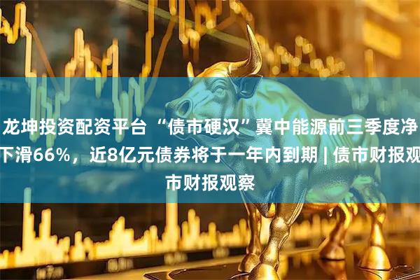 龙坤投资配资平台 “债市硬汉”冀中能源前三季度净利下滑66%，近8亿元债券将于一年内到期 | 债市财报观察