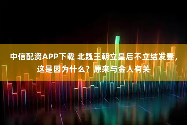 中信配资APP下载 北魏王朝立皇后不立结发妻，这是因为什么？原来与金人有关