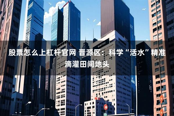 股票怎么上杠杆官网 晋源区：科学“活水”精准滴灌田间地头