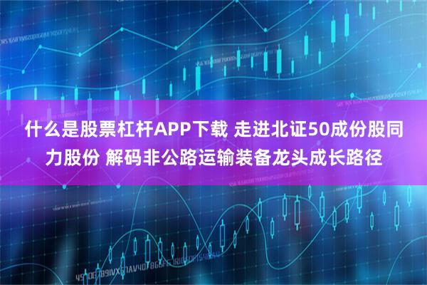 什么是股票杠杆APP下载 走进北证50成份股同力股份 解码非公路运输装备龙头成长路径