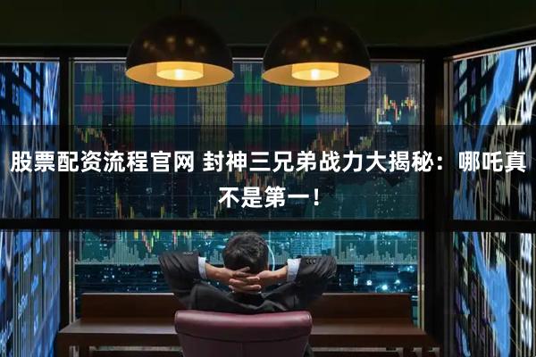 股票配资流程官网 封神三兄弟战力大揭秘：哪吒真不是第一！
