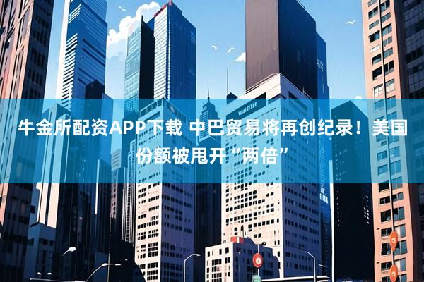 牛金所配资APP下载 中巴贸易将再创纪录！美国份额被甩开“两倍”