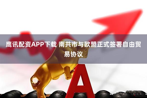 鹰讯配资APP下载 南共市与欧盟正式签署自由贸易协议