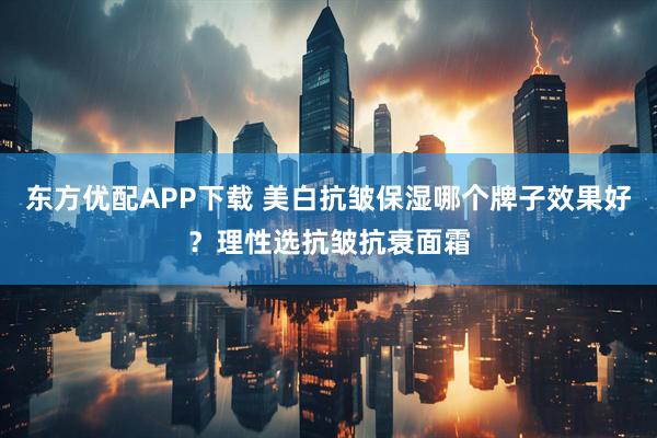 东方优配APP下载 美白抗皱保湿哪个牌子效果好？理性选抗皱抗衰面霜