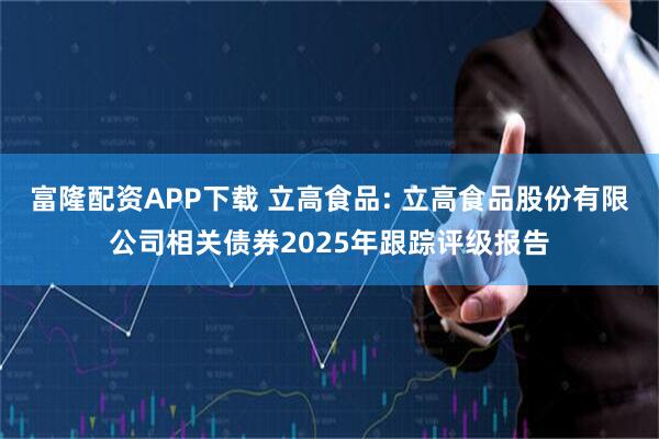 富隆配资APP下载 立高食品: 立高食品股份有限公司相关债券2025年跟踪评级报告