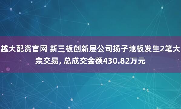 越大配资官网 新三板创新层公司扬子地板发生2笔大宗交易, 总成交金额430.82万元
