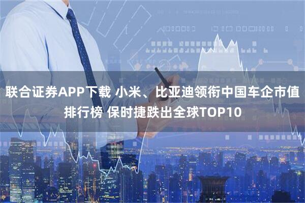联合证券APP下载 小米、比亚迪领衔中国车企市值排行榜 保时捷跌出全球TOP10