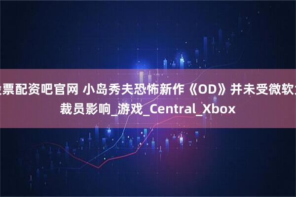 股票配资吧官网 小岛秀夫恐怖新作《OD》并未受微软大裁员影响_游戏_Central_Xbox