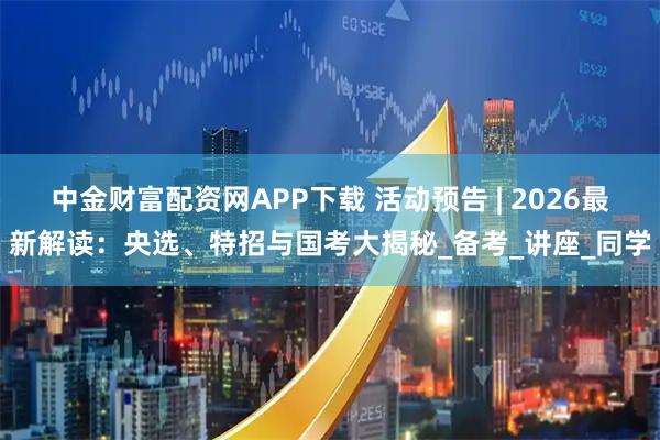 中金财富配资网APP下载 活动预告 | 2026最新解读：央选、特招与国考大揭秘_备考_讲座_同学