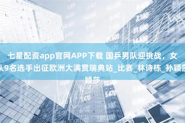 七星配资app官网APP下载 国乒男队迎挑战，女队9名选手出征欧洲大满贯瑞典站_比赛_林诗栋_孙颖莎