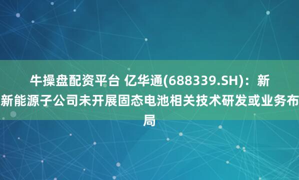 牛操盘配资平台 亿华通(688339.SH)：新设新能源子公司未开展固态电池相关技术研发或业务布局