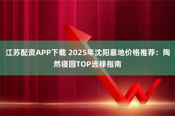 江苏配资APP下载 2025年沈阳墓地价格推荐:陶然寝园TOP选择指南