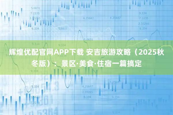 辉煌优配官网APP下载 安吉旅游攻略（2025秋冬版）：景区·美食·住宿一篇搞定