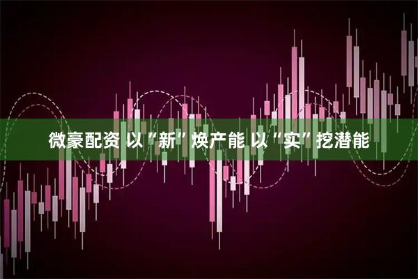 微豪配资 以“新”焕产能 以“实”挖潜能