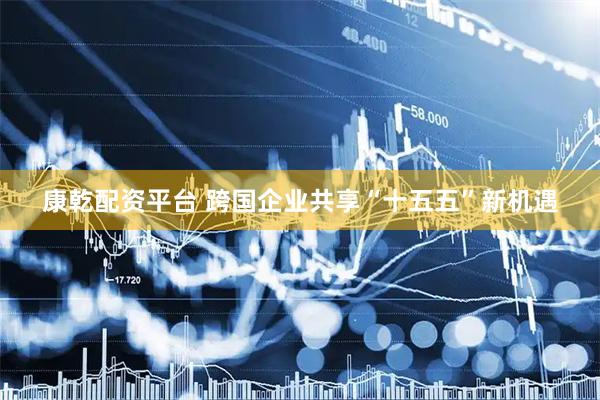 康乾配资平台 跨国企业共享“十五五”新机遇